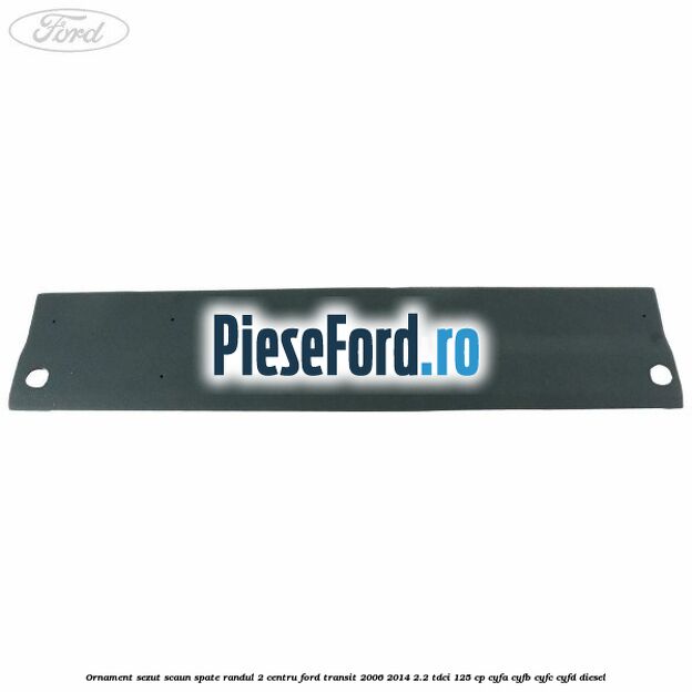 Ornament sezut scaun spate randul 2 centru Ford Transit 2006-2014 2.2 TDCi 125 cp CYFA, CYFB, CYFC, CYFD diesel