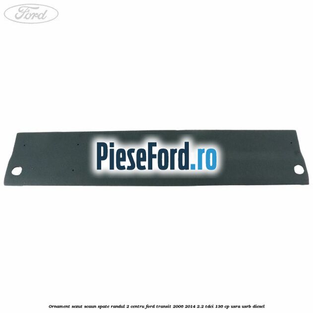 Ornament sezut scaun spate randul 2 centru Ford Transit 2006-2014 2.2 TDCi 136 cp Ornament sezut scaun spate randul 2 centru Ford Transit 2006-2014 2.2 TDCi 136 cp USRA, USRB diesel