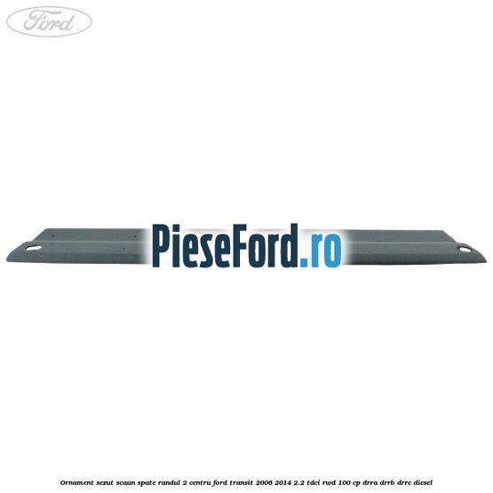 Ornament sezut scaun spate randul 2 centru Ford Transit 2006-2014 2.2 TDCi RWD 100 cp Ornament sezut scaun spate randul 2 centru Ford Transit 2006-2014 2.2 TDCi RWD 100 cp DRRA, DRRB, DRRC diesel
