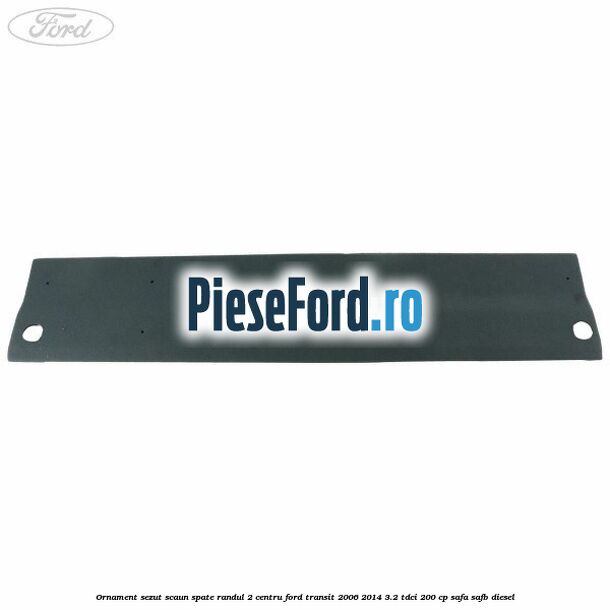 Ornament sezut scaun spate randul 2 centru Ford Transit 2006-2014 3.2 TDCi 200 cp Ornament sezut scaun spate randul 2 centru Ford Transit 2006-2014 3.2 TDCi 200 cp SAFA, SAFB diesel