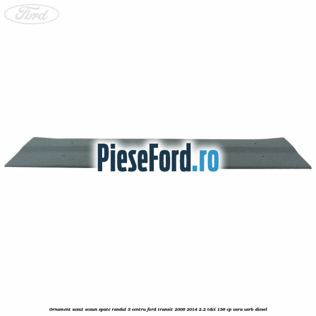 Ornament sezut scaun spate randul 3 centru Ford Transit 2006-2014 2.2 TDCi 136 cp Ornament sezut scaun spate randul 3 centru Ford Transit 2006-2014 2.2 TDCi 136 cp USRA, USRB diesel