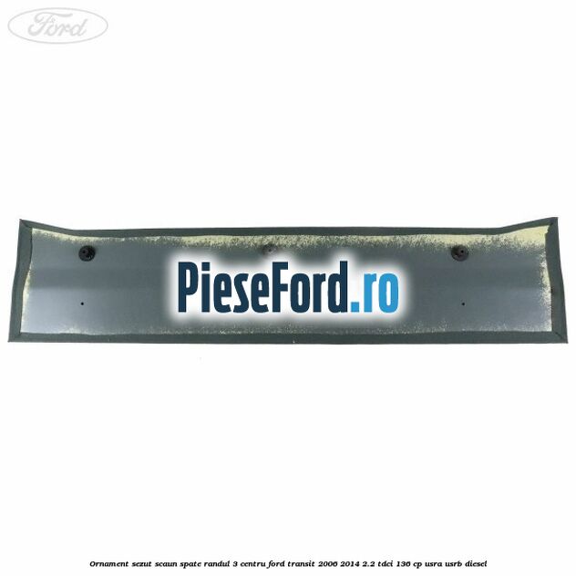 Ornament sezut scaun spate randul 3 centru Ford Transit 2006-2014 2.2 TDCi 136 cp Ornament sezut scaun spate randul 3 centru Ford Transit 2006-2014 2.2 TDCi 136 cp USRA, USRB diesel