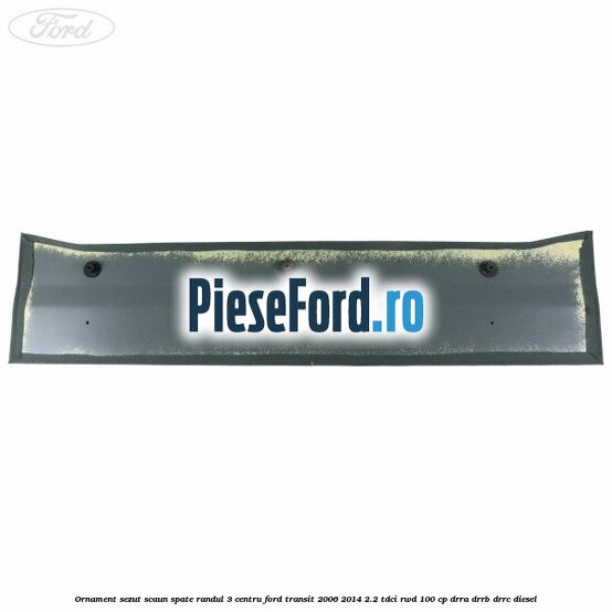 Ornament sezut scaun spate randul 3 centru Ford Transit 2006-2014 2.2 TDCi RWD 100 cp DRRA, DRRB, DRRC diesel