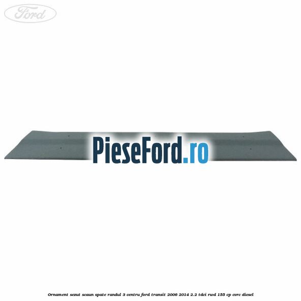 Ornament sezut scaun spate randul 3 centru Ford Transit 2006-2014 2.2 TDCi RWD 155 cp Ornament sezut scaun spate randul 3 centru Ford Transit 2006-2014 2.2 TDCi RWD 155 cp CVRC diesel