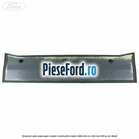 Ornament sezut scaun spate randul 3 centru Ford Transit 2006-2014 2.2 TDCi RWD 155 cp Ornament sezut scaun spate randul 3 centru Ford Transit 2006-2014 2.2 TDCi RWD 155 cp CVRC diesel