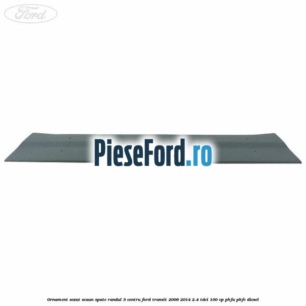 Ornament sezut scaun spate randul 3 centru Ford Transit 2006-2014 2.4 TDCi 100 cp PHFA, PHFC diesel