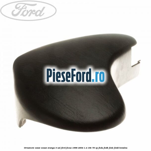 Ornament sezut scaun stanga 3 usi Ford Focus 1998-2004 1.4 16V 75 cp FXDA, FXDB, FXDC, FXDD benzina