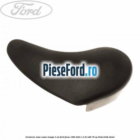 Ornament sezut scaun stanga 3 usi Ford Focus 1998-2004 1.8 DI/TDDi 75 cp Ornament sezut scaun stanga 3 usi Ford Focus 1998-2004 1.8 DI/TDDi 75 cp BHDA, BHDB diesel