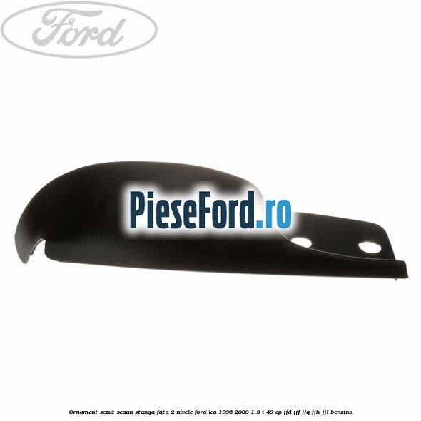 Ornament sezut scaun stanga fata 2 nivele Ford Ka 1996-2008 1.3 i 49 cp JJD, JJF, JJG, JJH, JJL benzina