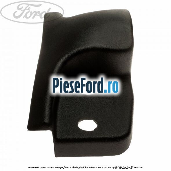 Ornament sezut scaun stanga fata 2 nivele Ford Ka 1996-2008 1.3 i 49 cp JJD, JJF, JJG, JJH, JJL benzina
