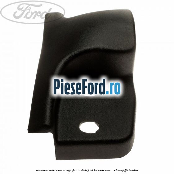 Ornament sezut scaun stanga fata 2 nivele Ford Ka 1996-2008 1.3 i 50 cp JJB benzina