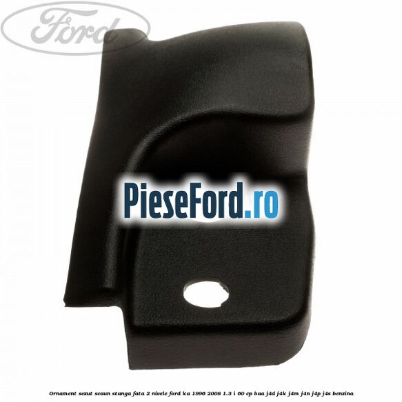 Ornament sezut scaun stanga fata 2 nivele Ford Ka 1996-2008 1.3 i 60 cp BAA, J4D, J4K, J4M, J4N, J4P, J4S benzina