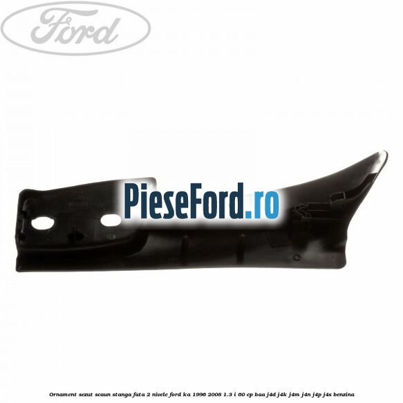 Ornament sezut scaun stanga fata 2 nivele Ford Ka 1996-2008 1.3 i 60 cp BAA, J4D, J4K, J4M, J4N, J4P, J4S benzina