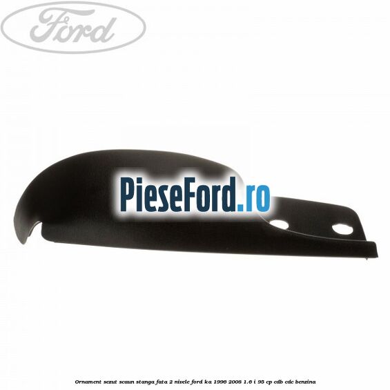 Ornament sezut scaun stanga fata 2 nivele Ford Ka 1996-2008 1.6 i 95 cp CDB, CDC benzina