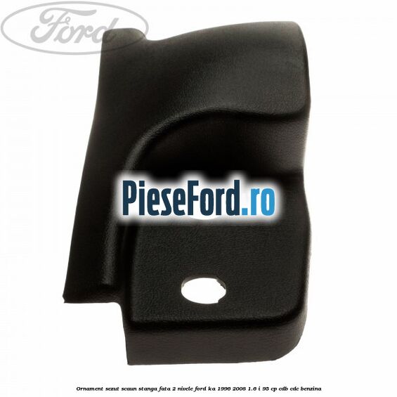 Ornament sezut scaun stanga fata 2 nivele Ford Ka 1996-2008 1.6 i 95 cp CDB, CDC benzina