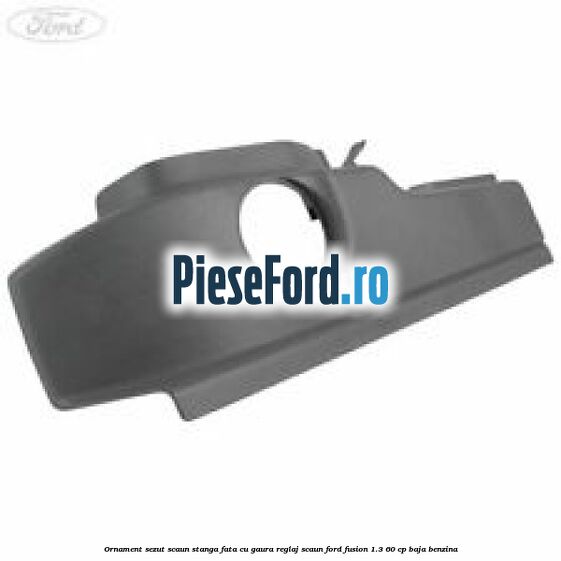 Ornament sezut scaun stanga fata cu gaura reglaj scaun Ford Fusion 1.3 60 cp BAJA benzina