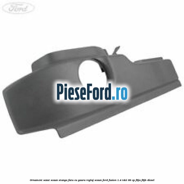Ornament sezut scaun stanga fata cu gaura reglaj scaun Ford Fusion 1.4 TDCi 68 cp Ornament sezut scaun stanga fata cu gaura reglaj scaun Ford Fusion 1.4 TDCi 68 cp F6JA, F6JB diesel