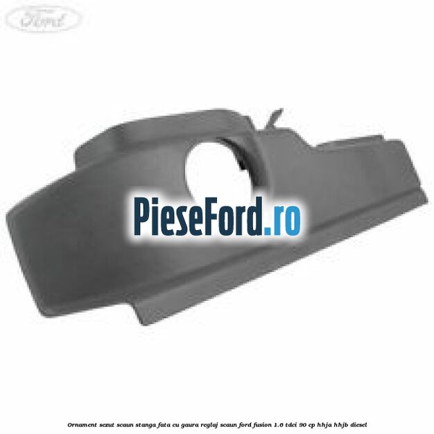 Ornament sezut scaun stanga fata cu gaura reglaj scaun Ford Fusion 1.6 TDCi 90 cp HHJA, HHJB diesel