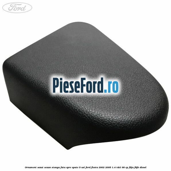 Ornament sezut scaun stanga fata spre spate 5 usi Ford Fiesta 2002-2005 1.4 TDCi 68 cp F6JA, F6JB diesel