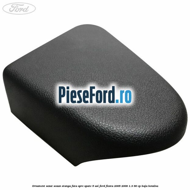 Ornament sezut scaun stanga fata spre spate 5 usi Ford Fiesta 2005-2008 1.3 60 cp BAJA benzina