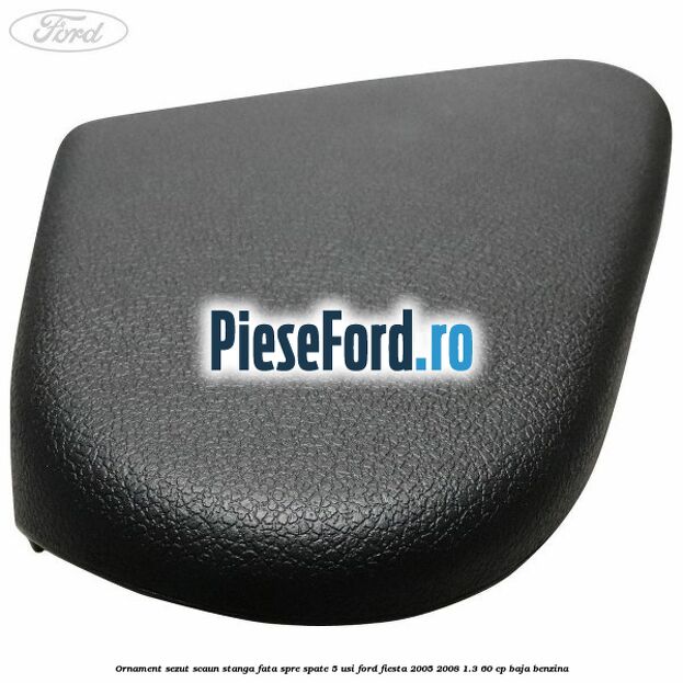Ornament sezut scaun stanga fata spre spate 5 usi Ford Fiesta 2005-2008 1.3 60 cp Ornament sezut scaun stanga fata spre spate 5 usi Ford Fiesta 2005-2008 1.3 60 cp BAJA benzina