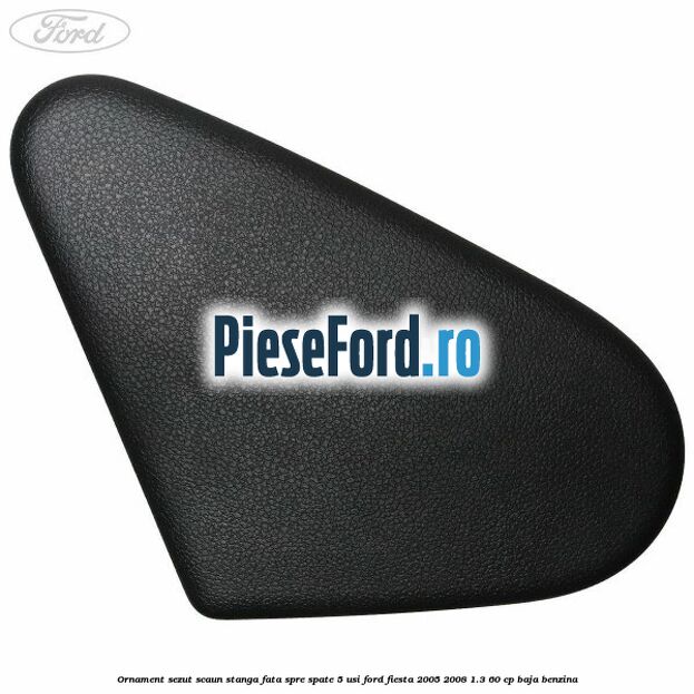 Ornament sezut scaun stanga fata spre spate 5 usi Ford Fiesta 2005-2008 1.3 60 cp Ornament sezut scaun stanga fata spre spate 5 usi Ford Fiesta 2005-2008 1.3 60 cp BAJA benzina