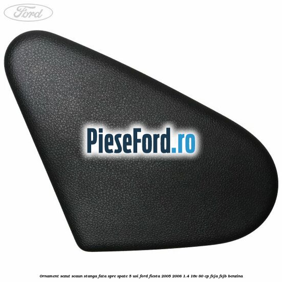 Ornament sezut scaun stanga fata spre spate 5 usi Ford Fiesta 2005-2008 1.4 16V 80 cp FXJA, FXJB benzina