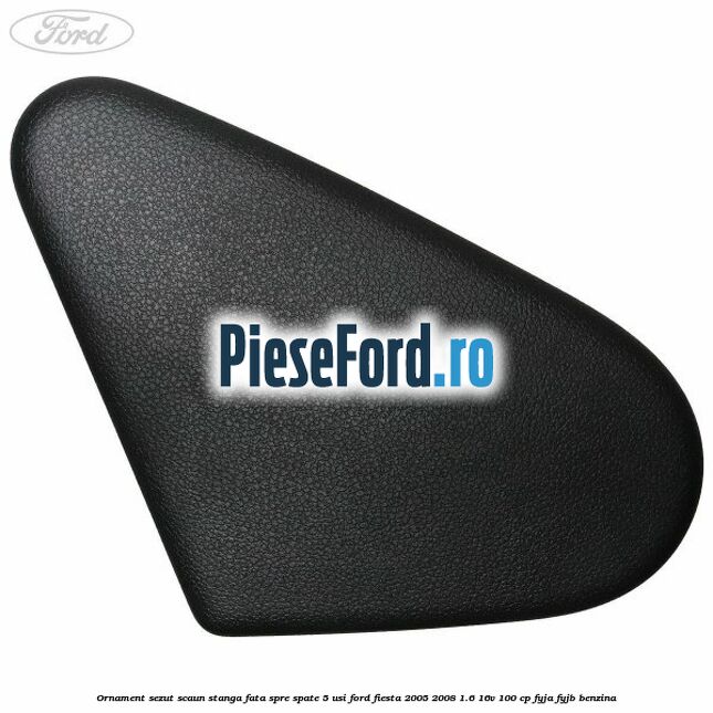 Ornament sezut scaun stanga fata spre spate 5 usi Ford Fiesta 2005-2008 1.6 16V 100 cp FYJA, FYJB benzina