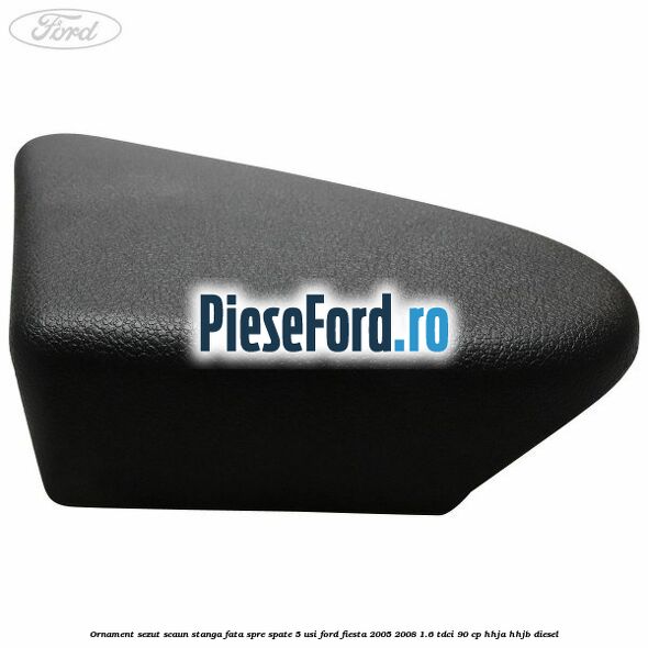 Ornament sezut scaun stanga fata spre spate 5 usi Ford Fiesta 2005-2008 1.6 TDCi 90 cp HHJA, HHJB diesel