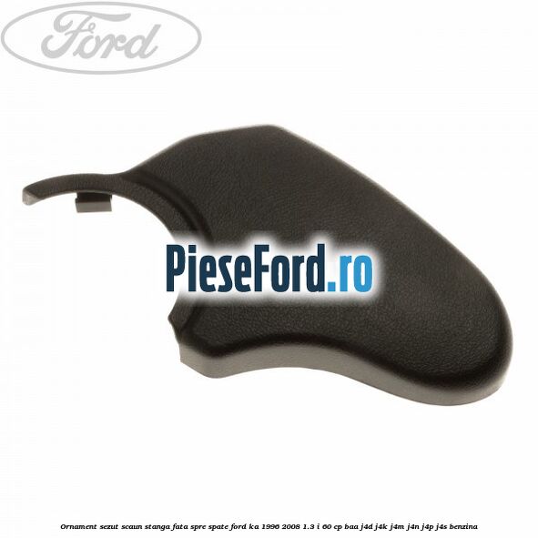 Ornament sezut scaun stanga fata spre spate Ford Ka 1996-2008 1.3 i 60 cp BAA, J4D, J4K, J4M, J4N, J4P, J4S benzina