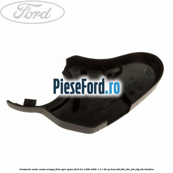 Ornament sezut scaun stanga fata spre spate Ford Ka 1996-2008 1.3 i 60 cp BAA, J4D, J4K, J4M, J4N, J4P, J4S benzina
