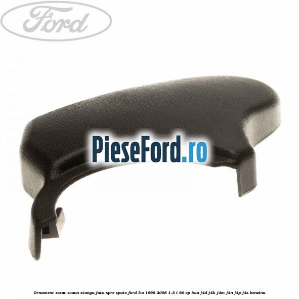 Ornament sezut scaun stanga fata spre spate Ford Ka 1996-2008 1.3 i 60 cp BAA, J4D, J4K, J4M, J4N, J4P, J4S benzina
