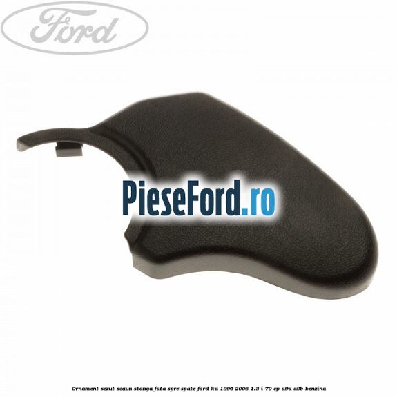 Ornament sezut scaun stanga fata spre spate Ford Ka 1996-2008 1.3 i 70 cp A9A, A9B benzina