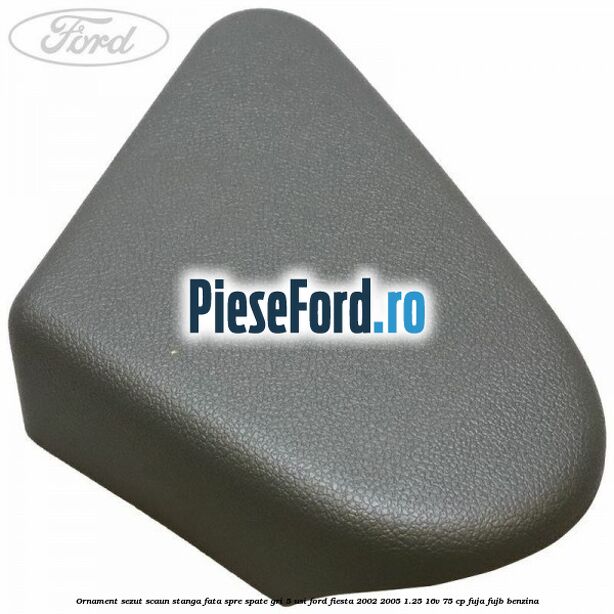 Ornament sezut scaun stanga fata spre spate gri 5 usi Ford Fiesta 2002-2005 1.25 16V 75 cp Ornament sezut scaun stanga fata spre spate gri 5 usi Ford Fiesta 2002-2005 1.25 16V 75 cp FUJA, FUJB benzina
