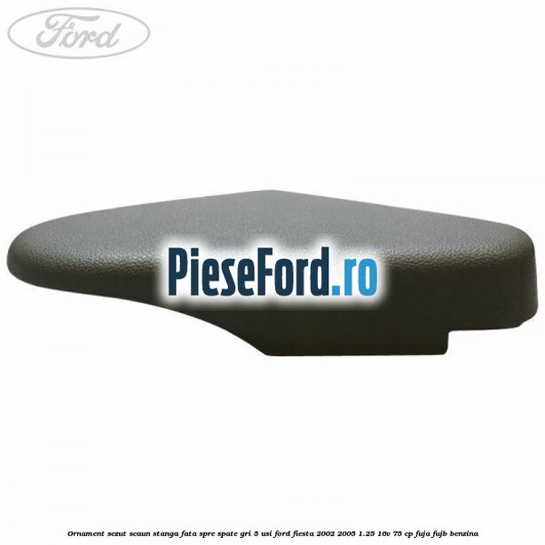 Ornament sezut scaun stanga fata spre spate gri 5 usi Ford Fiesta 2002-2005 1.25 16V 75 cp Ornament sezut scaun stanga fata spre spate gri 5 usi Ford Fiesta 2002-2005 1.25 16V 75 cp FUJA, FUJB benzina