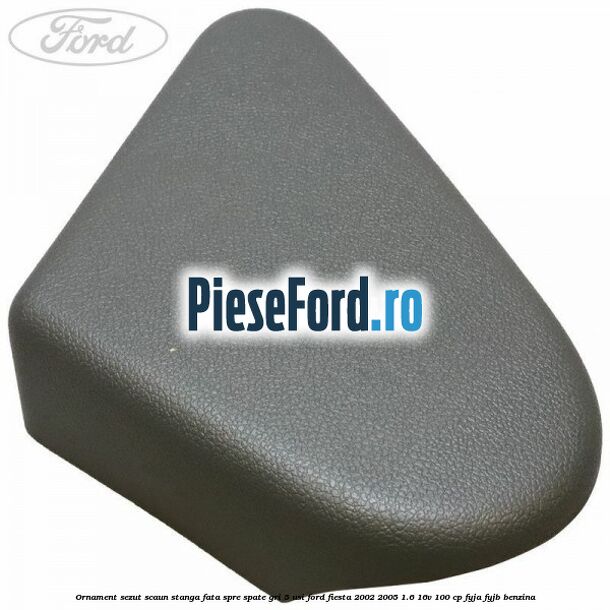 Ornament sezut scaun stanga fata spre spate gri 5 usi Ford Fiesta 2002-2005 1.6 16V 100 cp FYJA, FYJB benzina