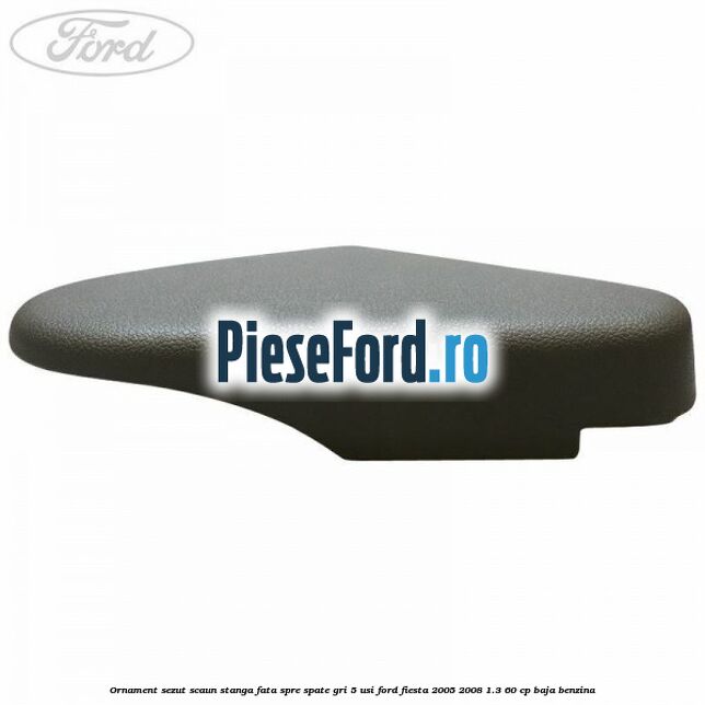 Ornament sezut scaun stanga fata spre spate gri 5 usi Ford Fiesta 2005-2008 1.3 60 cp BAJA benzina