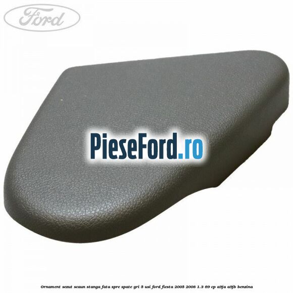 Ornament sezut scaun stanga fata spre spate gri 5 usi Ford Fiesta 2005-2008 1.3 69 cp A9JA, A9JB benzina