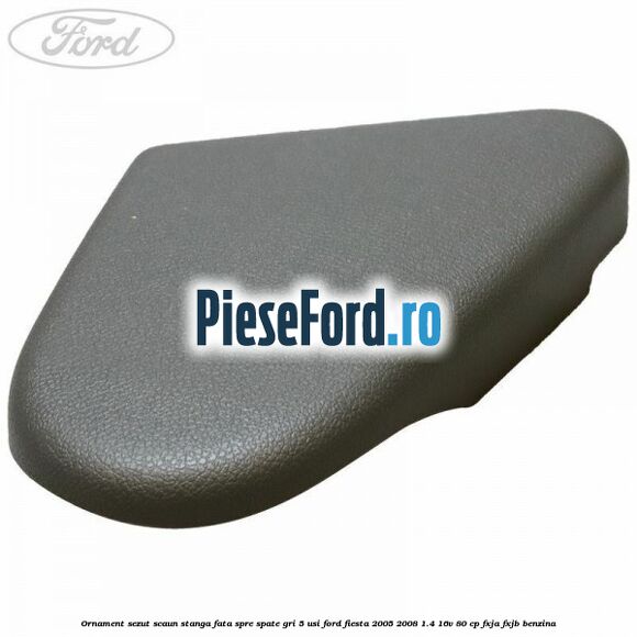 Ornament sezut scaun stanga fata spre spate gri 5 usi Ford Fiesta 2005-2008 1.4 16V 80 cp FXJA, FXJB benzina