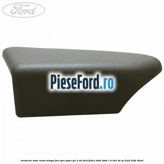 Ornament sezut scaun stanga fata spre spate gri 5 usi Ford Fiesta 2005-2008 1.6 TDCi 90 cp HHJA, HHJB diesel