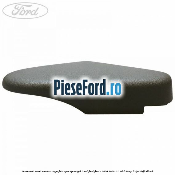 Ornament sezut scaun stanga fata spre spate gri 5 usi Ford Fiesta 2005-2008 1.6 TDCi 90 cp HHJA, HHJB diesel