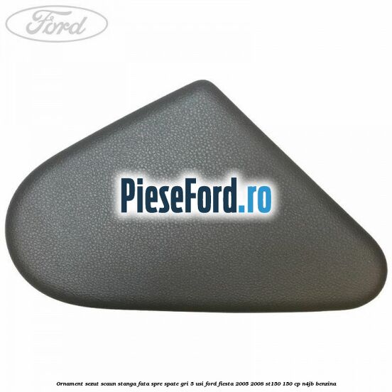 Ornament sezut scaun stanga fata spre spate gri 5 usi Ford Fiesta 2005-2008 ST150 150 cp N4JB benzina