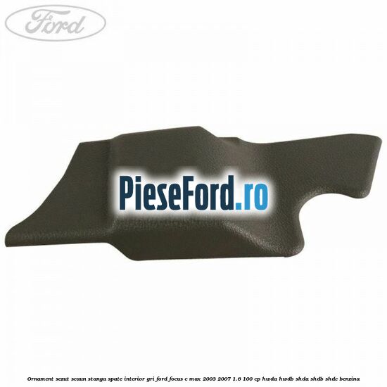 Ornament sezut scaun stanga spate interior gri Ford Focus C-Max 2003-2007 1.6 100 cp HWDA, HWDB, SHDA, SHDB, SHDC benzina