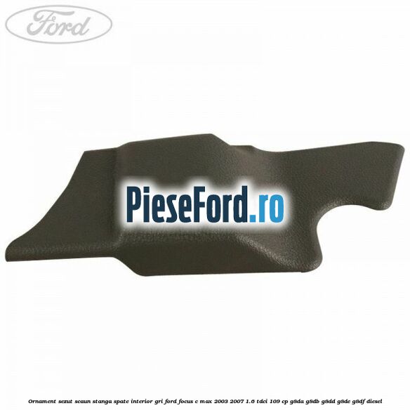 Ornament sezut scaun stanga spate interior gri Ford Focus C-Max 2003-2007 1.6 TDCi 109 cp G8DA, G8DB, G8DD, G8DE, G8DF diesel