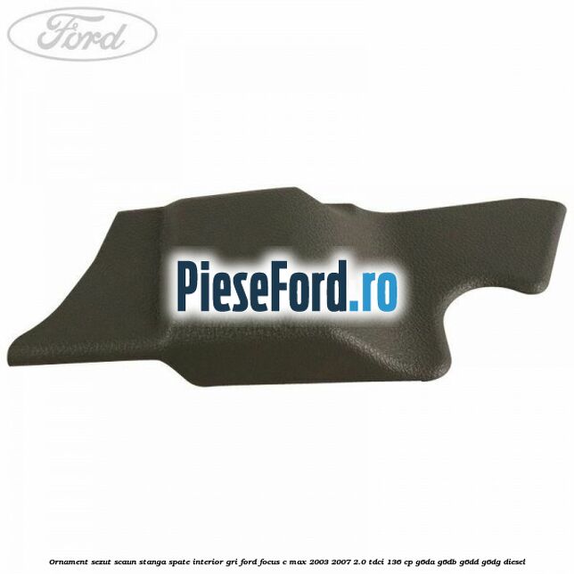 Ornament sezut scaun stanga spate interior gri Ford Focus C-Max 2003-2007 2.0 TDCi 136 cp G6DA, G6DB, G6DD, G6DG diesel