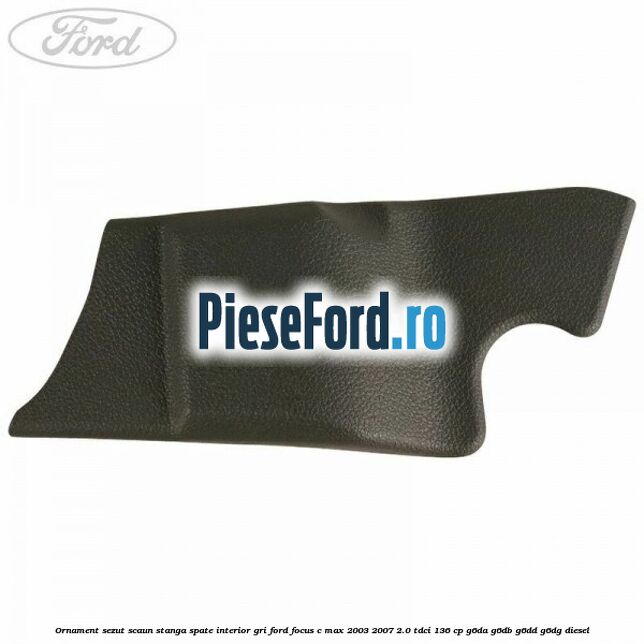 Ornament sezut scaun stanga spate interior gri Ford Focus C-Max 2003-2007 2.0 TDCi 136 cp G6DA, G6DB, G6DD, G6DG diesel