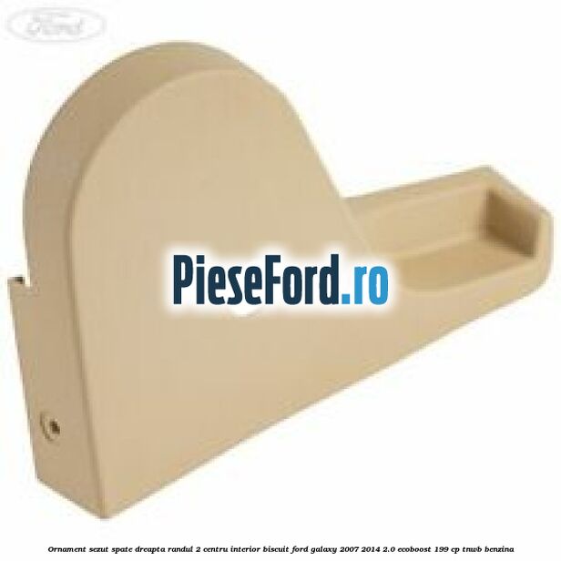 Ornament sezut spate dreapta randul 2 centru interior biscuit Ford Galaxy 2007-2014 2.0 EcoBoost 199 cp TNWB benzina