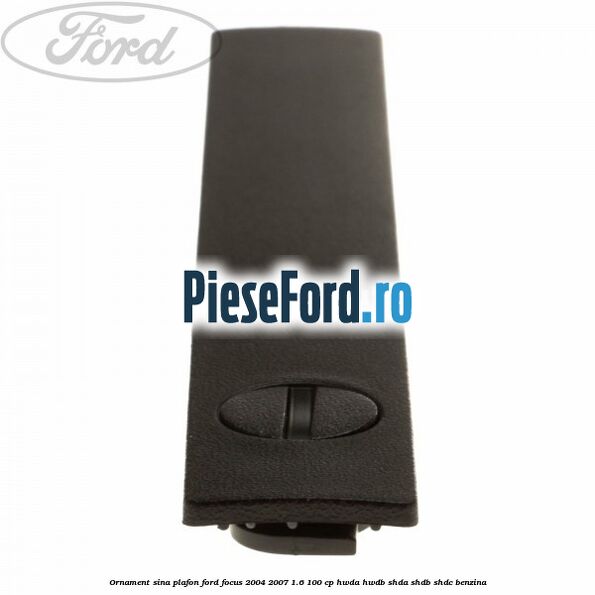 Ornament sina plafon Ford Focus 2004-2007 1.6 100 cp HWDA, HWDB, SHDA, SHDB, SHDC benzina