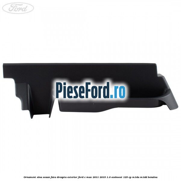 Ornament sina scaun fata dreapta exterior Ford C-Max 2011-2015 1.0 EcoBoost 125 cp M1DA, M1DD benzina