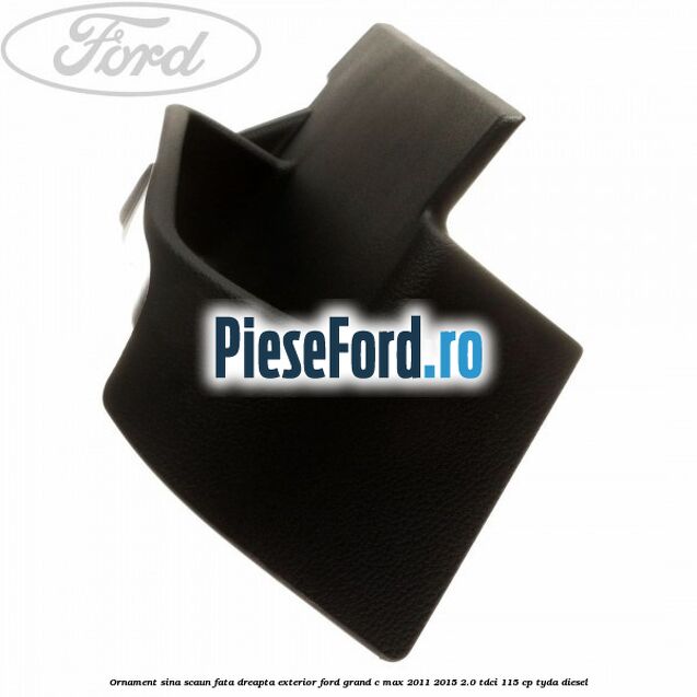 Ornament sina scaun fata dreapta exterior Ford Grand C-Max 2011-2015 2.0 TDCi 115 cp TYDA diesel